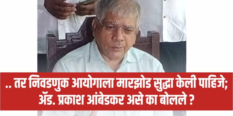 … तर निवडणुक आयोगाला मारझोड केली पाहिजे; ॲड. प्रकाश आंबेडकर असे का बोलले ?