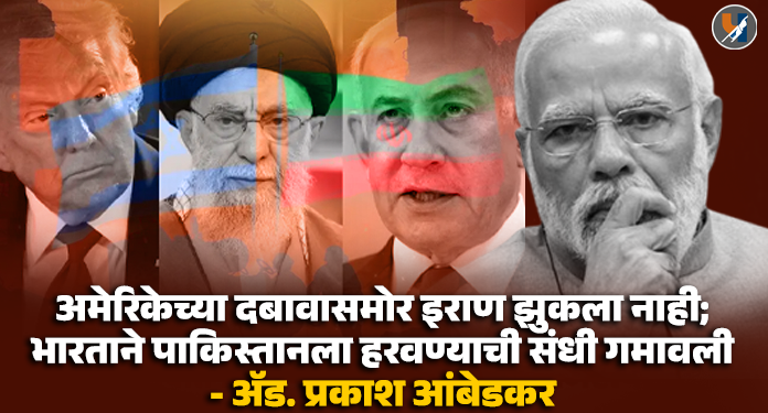 अमेरिकेच्या दबावासमोर इराण झुकला नाही; भारताने पाकिस्तानला हरवण्याची संधी गमावली ― ॲड. प्रकाश आंबेडकर