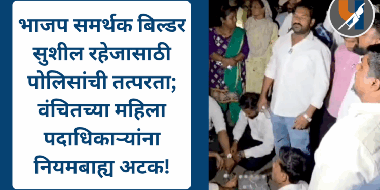 भाजप समर्थक बिल्डर सुशील रहेजासाठी पोलिसांची तत्परता; वंचितच्या महिला पदाधिकाऱ्यांना नियमबाह्य अटक!